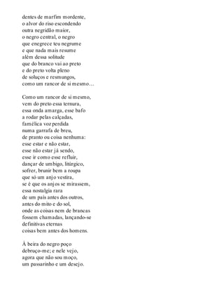 dentes de marfim mordente,
o alvor do riso escondendo
outra negridão maior,
o negro central, o negro
que enegrece teu negrume
e que nada mais resume
além dessa solitude
que do branco vai ao preto
e do preto volta pleno
de soluços e resmungos,
como um rancor de si mesmo…
Como um rancor de si mesmo,
vem do preto essa ternura,
essa onda amarga, esse bafo
a rodar pelas calçadas,
famélica voz perdida
numa garrafa de breu,
de pranto ou coisa nenhuma:
esse estar e não estar,
esse não estar já sendo,
esse ir como esse refluir,
dançar de umbigo, litúrgico,
sofrer, brunir bem a roupa
que só um anjo vestira,
se é que os anjos se mirassem,
essa nostalgia rara
de um país antes dos outros,
antes do mito e do sol,
onde as coisas nem de brancas
fossem chamadas, lançando-se
definitivas eternas
coisas bem antes dos homens.
À beira do negro poço
debruço-me; e nele vejo,
agora que não sou moço,
um passarinho e um desejo.
 