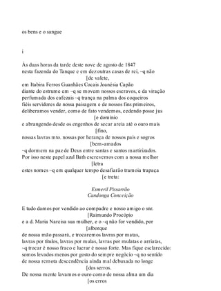 os bens e o sangue
i
Às duas horas da tarde deste nove de agosto de 1847
nesta fazenda do Tanque e em dez outras casas de rei, ~q não
[de valete,
em Itabira Ferros Guanhães Cocais Joanésia Capão
diante do estrume em ~q se movem nossos escravos, e da viração
perfumada dos cafezais ~q trança na palma dos coqueiros
fiéis servidores de nossa paisagem e de nossos fins primeiros,
deliberamos vender, como de fato vendemos, cedendo posse jus
[e domínio
e abrangendo desde os engenhos de secar areia até o ouro mais
[fino,
nossas lavras mto. nossas por herança de nossos pais e sogros
[bem-amados
~q dormem na paz de Deus entre santas e santos martirizados.
Por isso neste papel azul Bath escrevemos com a nossa melhor
[letra
estes nomes ~q em qualquer tempo desafiarão tramoia trapaça
[e treta:
Esmeril Pissarrão
Candonga Conceição
E tudo damos por vendido ao compadre e nosso amigo o snr.
[Raimundo Procópio
e a d. Maria Narcisa sua mulher, e o ~q não for vendido, por
[alborque
de nossa mão passará, e trocaremos lavras por matas,
lavras por títulos, lavras por mulas, lavras por mulatas e arriatas,
~q trocar é nosso fraco e lucrar é nosso forte. Mas fique esclarecido:
somos levados menos por gosto do sempre negócio ~q no sentido
de nossa remota descendência ainda mal debuxada no longe
[dos serros.
De nossa mente lavamos o ouro como de nossa alma um dia
[os erros
 
