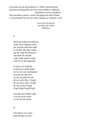 se lavarão na pia da penitência. E filhos netos bisnetos
tataranetos despojados dos bens mais sólidos e rutilantes
[portanto os mais completos
irão tomando a pouco e pouco desapego de toda fortuna
e concentrando seu fervor numa riqueza só, abstrata e una.
Lavra da Paciência
Lavrinha de Cubas
Itabiruçu
ii
Mais que todos deserdamos
deste nosso oblíquo modo
um menino inda não nado
(e melhor não fora nado)
que de nada lhe daremos
sua parte de nonada
e que nada, porém nada
o há de ter desenganado.
E nossa rica fazenda
já presto se desfazendo
vai-se em sal cristalizando
na porta de sua casa
ou até na ponta da asa
de seu nariz fino e frágil,
de sua alma fina e frágil,
de sua certeza frágil
frágil frágil frágil frágil
mas que por frágil é ágil,
e na sua mala-sorte
se rirá ele da morte.
iii
Este figura em nosso
pensamento secreto.
 