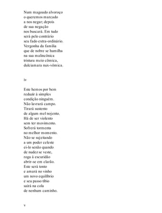 Num magoado alvoroço
o queremos marcado
a nos negar; depois
de sua negação
nos buscará. Em tudo
será pelo contrário
seu fado extra-ordinário.
Vergonha da família
que de nobre se humilha
na sua malincônica
tristura meio cômica,
dulciamara nux-vômica.
iv
Este hemos por bem
reduzir à simples
condição ninguém.
Não lavrará campo.
Tirará sustento
de algum mel nojento.
Há de ser violento
sem ter movimento.
Sofrerá tormenta
no melhor momento.
Não se sujeitando
a um poder celeste
ei-lo senão quando
de nudez se veste,
roga à escuridão
abrir-se em clarão.
Este será tonto
e amará no vinho
um novo equilíbrio
e seu passo tíbio
sairá na cola
de nenhum caminho.
v
 