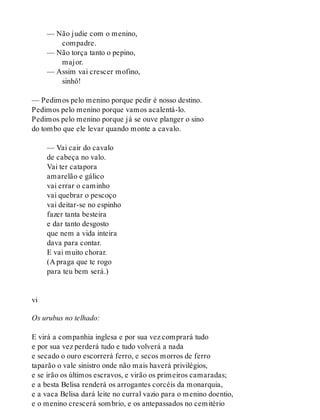 — Não judie com o menino,
compadre.
— Não torça tanto o pepino,
major.
— Assim vai crescer mofino,
sinhô!
— Pedimos pelo menino porque pedir é nosso destino.
Pedimos pelo menino porque vamos acalentá-lo.
Pedimos pelo menino porque já se ouve planger o sino
do tombo que ele levar quando monte a cavalo.
— Vai cair do cavalo
de cabeça no valo.
Vai ter catapora
amarelão e gálico
vai errar o caminho
vai quebrar o pescoço
vai deitar-se no espinho
fazer tanta besteira
e dar tanto desgosto
que nem a vida inteira
dava para contar.
E vai muito chorar.
(A praga que te rogo
para teu bem será.)
vi
Os urubus no telhado:
E virá a companhia inglesa e por sua vez comprará tudo
e por sua vez perderá tudo e tudo volverá a nada
e secado o ouro escorrerá ferro, e secos morros de ferro
taparão o vale sinistro onde não mais haverá privilégios,
e se irão os últimos escravos, e virão os primeiros camaradas;
e a besta Belisa renderá os arrogantes corcéis da monarquia,
e a vaca Belisa dará leite no curral vazio para o menino doentio,
e o menino crescerá sombrio, e os antepassados no cemitério
 