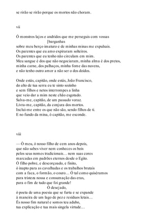 se rirão se rirão porque os mortos não choram.
vii
Ó monstros lajos e andridos que me perseguis com vossas
[barganhas
sobre meu berço imaturo e de minhas minas me expulsais.
Os parentes que eu amo expiraram solteiros.
Os parentes que eu tenho não circulam em mim.
Meu sangue é dos que não negociaram, minha alma é dos pretos,
minha carne, dos palhaços, minha fome das nuvens,
e não tenho outro amor a não ser o dos doidos.
Onde estás, capitão, onde estás, João Francisco,
do alto de tua serra eu te sinto sozinho
e sem filhos e netos interrompes a linha
que veio dar a mim neste chão esgotado.
Salva-me, capitão, de um passado voraz.
Livra-me, capitão, da conjura dos mortos.
Inclui-me entre os que não são, sendo filhos de ti.
E no fundo da mina, ó capitão, me esconde.
viii
— Ó meu, ó nosso filho de cem anos depois,
que não sabes viver nem conheces os bois
pelos seus nomes tradicionais… nem suas cores
marcadas em padrões eternos desde o Egito.
Ó filho pobre, e descorçoado, e finito,
ó inapto para as cavalhadas e os trabalhos brutais
com a faca, o formão, o couro… Ó tal como quiséramos
para tristeza nossa e consumação das eras,
para o fim de tudo que foi grande!
Ó desejado,
ó poeta de uma poesia que se furta e se expande
à maneira de um lago de pez e resíduos letais…
És nosso fim natural e somos teu adubo,
tua explicação e tua mais singela virtude…
 