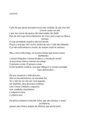convívio
Cada dia que passa incorporo mais esta verdade, de que eles não
[vivem senão em nós
e por isso vivem tão pouco; tão intervalado; tão débil.
Fora de nós é que talvez deixaram de viver, para o que se chama
[tempo.
E essa eternidade negativa não nos desola.
Pouco e mal que eles vivam, dentro de nós, é vida não obstante.
E já não enfrentamos a morte, de sempre trazê-la conosco.
Mas, como estão longe, ao mesmo tempo que nossos atuais
[habitantes
e nossos hóspedes e nossos tecidos e a circulação nossa!
A mais tênue forma exterior nos atinge.
O próximo existe. O pássaro existe.
E eles também existem, mas que oblíquos! e mesmo sorrindo,
[que disfarçados…
Há que renunciar a toda procura.
Não os encontraríamos, ao encontrá-los.
Ter e não ter em nós um vaso sagrado,
um depósito, uma presença contínua,
esta é nossa condição, enquanto,
sem condição, transitamos
e julgamos amar
e calamo-nos.
Ou talvez existamos somente neles, que são omissos, e nossa
[existência,
apenas uma forma impura de silêncio, que preferiram.
 