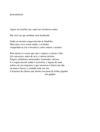 permanência
Agora me lembra um, antes me lembrava outro.
Dia virá em que nenhum será lembrado.
Então no mesmo esquecimento se fundirão.
Mais uma vez a carne unida, e as bodas
cumprindo-se em si mesmas, como ontem e sempre.
Pois eterno é o amor que une e separa, e eterno o fim
(já começara, antes de ser), e somos eternos,
frágeis, nebulosos, tartamudos, frustrados: eternos.
E o esquecimento ainda é memória, e lagoas de sono
selam em seu negrume o que amamos e fomos um dia,
ou nunca fomos, e contudo arde em nós
à maneira da chama que dorme nos paus de lenha jogados
[no galpão.
 