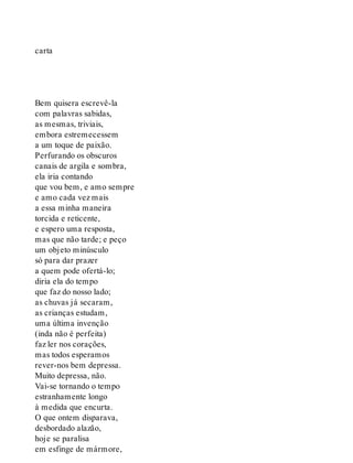 carta
Bem quisera escrevê-la
com palavras sabidas,
as mesmas, triviais,
embora estremecessem
a um toque de paixão.
Perfurando os obscuros
canais de argila e sombra,
ela iria contando
que vou bem, e amo sempre
e amo cada vez mais
a essa minha maneira
torcida e reticente,
e espero uma resposta,
mas que não tarde; e peço
um objeto minúsculo
só para dar prazer
a quem pode ofertá-lo;
diria ela do tempo
que faz do nosso lado;
as chuvas já secaram,
as crianças estudam,
uma última invenção
(inda não é perfeita)
faz ler nos corações,
mas todos esperamos
rever-nos bem depressa.
Muito depressa, não.
Vai-se tornando o tempo
estranhamente longo
à medida que encurta.
O que ontem disparava,
desbordado alazão,
hoje se paralisa
em esfinge de mármore,
 