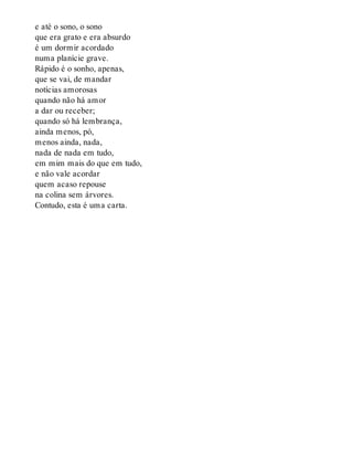 e até o sono, o sono
que era grato e era absurdo
é um dormir acordado
numa planície grave.
Rápido é o sonho, apenas,
que se vai, de mandar
notícias amorosas
quando não há amor
a dar ou receber;
quando só há lembrança,
ainda menos, pó,
menos ainda, nada,
nada de nada em tudo,
em mim mais do que em tudo,
e não vale acordar
quem acaso repouse
na colina sem árvores.
Contudo, esta é uma carta.
 