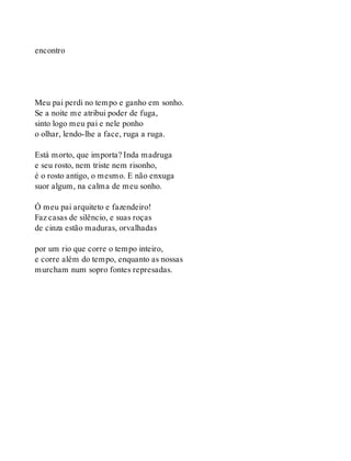 encontro
Meu pai perdi no tempo e ganho em sonho.
Se a noite me atribui poder de fuga,
sinto logo meu pai e nele ponho
o olhar, lendo-lhe a face, ruga a ruga.
Está morto, que importa? Inda madruga
e seu rosto, nem triste nem risonho,
é o rosto antigo, o mesmo. E não enxuga
suor algum, na calma de meu sonho.
Ó meu pai arquiteto e fazendeiro!
Faz casas de silêncio, e suas roças
de cinza estão maduras, orvalhadas
por um rio que corre o tempo inteiro,
e corre além do tempo, enquanto as nossas
murcham num sopro fontes represadas.
 