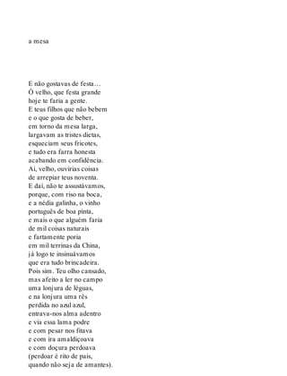 a mesa
E não gostavas de festa…
Ó velho, que festa grande
hoje te faria a gente.
E teus filhos que não bebem
e o que gosta de beber,
em torno da mesa larga,
largavam as tristes dietas,
esqueciam seus fricotes,
e tudo era farra honesta
acabando em confidência.
Ai, velho, ouvirias coisas
de arrepiar teus noventa.
E daí, não te assustávamos,
porque, com riso na boca,
e a nédia galinha, o vinho
português de boa pinta,
e mais o que alguém faria
de mil coisas naturais
e fartamente poria
em mil terrinas da China,
já logo te insinuávamos
que era tudo brincadeira.
Pois sim. Teu olho cansado,
mas afeito a ler no campo
uma lonjura de léguas,
e na lonjura uma rês
perdida no azul azul,
entrava-nos alma adentro
e via essa lama podre
e com pesar nos fitava
e com ira amaldiçoava
e com doçura perdoava
(perdoar é rito de pais,
quando não seja de amantes).
 