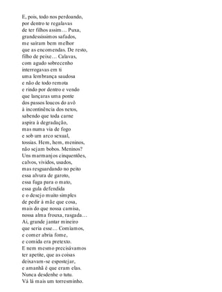 E, pois, todo nos perdoando,
por dentro te regalavas
de ter filhos assim… Puxa,
grandessíssimos safados,
me saíram bem melhor
que as encomendas. De resto,
filho de peixe… Calavas,
com agudo sobrecenho
interrogavas em ti
uma lembrança saudosa
e não de todo remota
e rindo por dentro e vendo
que lançaras uma ponte
dos passos loucos do avô
à incontinência dos netos,
sabendo que toda carne
aspira à degradação,
mas numa via de fogo
e sob um arco sexual,
tossias. Hem, hem, meninos,
não sejam bobos. Meninos?
Uns marmanjos cinquentões,
calvos, vividos, usados,
mas resguardando no peito
essa alvura de garoto,
essa fuga para o mato,
essa gula defendida
e o desejo muito simples
de pedir à mãe que cosa,
mais do que nossa camisa,
nossa alma frouxa, rasgada…
Ai, grande jantar mineiro
que seria esse… Comíamos,
e comer abria fome,
e comida era pretexto.
E nem mesmo precisávamos
ter apetite, que as coisas
deixavam-se espostejar,
e amanhã é que eram elas.
Nunca desdenhe o tutu.
Vá lá mais um torresminho.
 