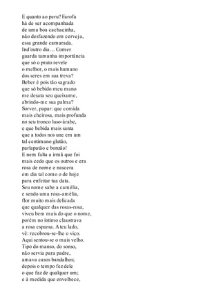 E quanto ao peru? Farofa
há de ser acompanhada
de uma boa cachacinha,
não desfazendo em cerveja,
essa grande camarada.
Ind’outro dia… Comer
guarda tamanha importância
que só o prato revele
o melhor, o mais humano
dos seres em sua treva?
Beber é pois tão sagrado
que só bebido meu mano
me desata seu queixume,
abrindo-me sua palma?
Sorver, papar: que comida
mais cheirosa, mais profunda
no seu tronco luso-árabe,
e que bebida mais santa
que a todos nos une em um
tal centímano glutão,
parlapatão e bonzão!
E nem falta a irmã que foi
mais cedo que os outros e era
rosa de nome e nascera
em dia tal como o de hoje
para enfeitar tua data.
Seu nome sabe a camélia,
e sendo uma rosa-amélia,
flor muito mais delicada
que qualquer das rosas-rosa,
viveu bem mais do que o nome,
porém no íntimo claustrava
a rosa esparsa. A teu lado,
vê: recobrou-se-lhe o viço.
Aqui sentou-se o mais velho.
Tipo do manso, do sonso,
não servia para padre,
amava casos bandalhos;
depois o tempo fez dele
o que faz de qualquer um;
e à medida que envelhece,
 