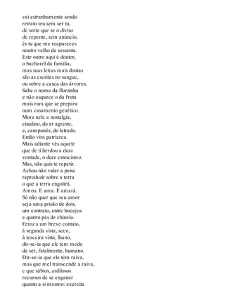 vai estranhamente sendo
retrato teu sem ser tu,
de sorte que se o diviso
de repente, sem anúncio,
és tu que me reapareces
noutro velho de sessenta.
Este outro aqui é doutor,
o bacharel da família,
mas suas letras mais doutas
são as escritas no sangue,
ou sobre a casca das árvores.
Sabe o nome da florzinha
e não esquece o da fruta
mais rara que se prepara
num casamento genético.
Mora nele a nostalgia,
citadino, do ar agreste,
e, camponês, do letrado.
Então vira patriarca.
Mais adiante vês aquele
que de ti herdou a dura
vontade, o duro estoicismo.
Mas, não quis te repetir.
Achou não valer a pena
reproduzir sobre a terra
o que a terra engolirá.
Amou. E ama. E amará.
Só não quer que seu amor
seja uma prisão de dois,
um contrato, entre bocejos
e quatro pés de chinelo.
Feroz a um breve contato,
à segunda vista, seco,
à terceira vista, lhano,
dir-se-ia que ele tem medo
de ser, fatalmente, humano.
Dir-se-ia que ele tem raiva,
mas que mel transcende a raiva,
e que sábios, ardilosos
recursos de se enganar
quanto a si mesmo: exercita
 