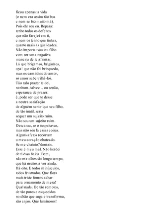 ficou apenas: a vida
(e nem era assim tão boa
e nem se fez muito má).
Pois ele sou eu. Repara:
tenho todos os defeitos
que não farejei em ti,
e nem os tenho que tinhas,
quanto mais as qualidades.
Não importa: sou teu filho
com ser uma negativa
maneira de te afirmar.
Lá que brigamos, brigamos,
opa! que não foi brinquedo,
mas os caminhos do amor,
só amor sabe trilhá-los.
Tão ralo prazer te dei,
nenhum, talvez… ou senão,
esperança de prazer,
é, pode ser que te desse
a neutra satisfação
de alguém sentir que seu filho,
de tão inútil, seria
sequer um sujeito ruim.
Não sou um sujeito ruim.
Descansa, se o suspeitavas,
mas não sou lá essas coisas.
Alguns afetos recortam
o meu coração chateado.
Se me chateio? demais.
Esse é meu mal. Não herdei
de ti essa balda. Bem,
não me olhes tão longo tempo,
que há muitos a ver ainda.
Há oito. E todos minúsculos,
todos frustrados. Que flora
mais triste fomos achar
para ornamento de mesa!
Qual nada. De tão remotos,
de tão puros e esquecidos
no chão que suga e transforma,
são anjos. Que luminosos!
 