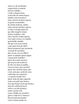 rimos, ai, de arrebentar,
esquecemos o respeito
terrível, inibidor,
e toda a alegria nossa,
ressecada em tantos negros
bródios comemorativos
(não convém lembrar agora),
os gestos acumulados
de efusão fraterna, atados
(não convém lembrar agora),
as fina-e-meigas palavras
que ditas naquele tempo
teriam mudado a vida
(não convém mudar agora),
vem tudo à mesa e se espalha
qual inédita vitualha.
Oh que ceia mais celeste
e que gozo mais do chão!
Quem preparou? que inconteste
vocação de sacrifício
pôs a mesa, teve os filhos?
quem se apagou? quem pagou
a pena deste trabalho?
quem foi a mão invisível
que traçou este arabesco
de flor em torno ao pudim,
como se traça uma auréola?
quem tem auréola? quem não
a tem, pois que, sendo de ouro,
cuida logo em reparti-la,
e se pensa melhor faz?
quem senta do lado esquerdo,
assim curvada? que branca,
mas que branca mais que branca
tarja de cabelos brancos
retira a cor das laranjas,
anula o pó do café,
cassa o brilho aos serafins?
quem é toda luz e é branca?
Decerto não pressentias
como o branco pode ser
 