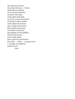 uma tinta mais diversa
da mesma brancura… Alvura
elaborada na ausência
de ti, mas ficou perfeita,
concreta, fria, lunar.
Como pode nossa festa
ser de um só que não de dois?
Os dois ora estais reunidos
numa aliança bem maior
que o simples elo da terra.
Estais juntos nesta mesa
de madeira mais de lei
que qualquer lei da república.
Estais acima de nós,
acima deste jantar
para o qual vos convocamos
por muito — enfim — vos querermos
e, amando, nos iludirmos
junto da mesa
vazia.
 