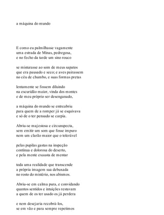 a máquina do mundo
E como eu palmilhasse vagamente
uma estrada de Minas, pedregosa,
e no fecho da tarde um sino rouco
se misturasse ao som de meus sapatos
que era pausado e seco; e aves pairassem
no céu de chumbo, e suas formas pretas
lentamente se fossem diluindo
na escuridão maior, vinda dos montes
e de meu próprio ser desenganado,
a máquina do mundo se entreabriu
para quem de a romper já se esquivava
e só de o ter pensado se carpia.
Abriu-se majestosa e circunspecta,
sem emitir um som que fosse impuro
nem um clarão maior que o tolerável
pelas pupilas gastas na inspeção
contínua e dolorosa do deserto,
e pela mente exausta de mentar
toda uma realidade que transcende
a própria imagem sua debuxada
no rosto do mistério, nos abismos.
Abriu-se em calma pura, e convidando
quantos sentidos e intuições restavam
a quem de os ter usado os já perdera
e nem desejaria recobrá-los,
se em vão e para sempre repetimos
 