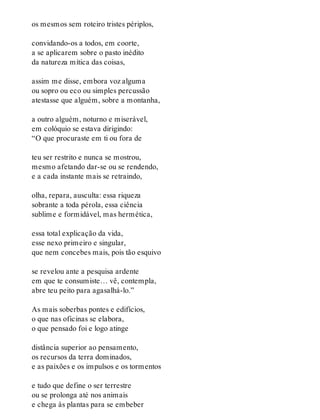 os mesmos sem roteiro tristes périplos,
convidando-os a todos, em coorte,
a se aplicarem sobre o pasto inédito
da natureza mítica das coisas,
assim me disse, embora voz alguma
ou sopro ou eco ou simples percussão
atestasse que alguém, sobre a montanha,
a outro alguém, noturno e miserável,
em colóquio se estava dirigindo:
“O que procuraste em ti ou fora de
teu ser restrito e nunca se mostrou,
mesmo afetando dar-se ou se rendendo,
e a cada instante mais se retraindo,
olha, repara, ausculta: essa riqueza
sobrante a toda pérola, essa ciência
sublime e formidável, mas hermética,
essa total explicação da vida,
esse nexo primeiro e singular,
que nem concebes mais, pois tão esquivo
se revelou ante a pesquisa ardente
em que te consumiste… vê, contempla,
abre teu peito para agasalhá-lo.”
As mais soberbas pontes e edifícios,
o que nas oficinas se elabora,
o que pensado foi e logo atinge
distância superior ao pensamento,
os recursos da terra dominados,
e as paixões e os impulsos e os tormentos
e tudo que define o ser terrestre
ou se prolonga até nos animais
e chega às plantas para se embeber
 
