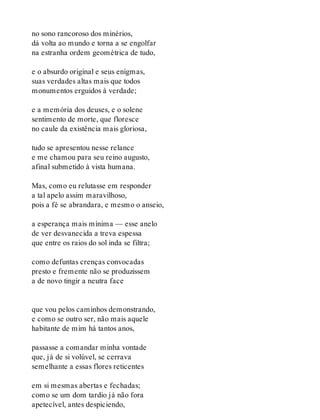 no sono rancoroso dos minérios,
dá volta ao mundo e torna a se engolfar
na estranha ordem geométrica de tudo,
e o absurdo original e seus enigmas,
suas verdades altas mais que todos
monumentos erguidos à verdade;
e a memória dos deuses, e o solene
sentimento de morte, que floresce
no caule da existência mais gloriosa,
tudo se apresentou nesse relance
e me chamou para seu reino augusto,
afinal submetido à vista humana.
Mas, como eu relutasse em responder
a tal apelo assim maravilhoso,
pois a fé se abrandara, e mesmo o anseio,
a esperança mais mínima — esse anelo
de ver desvanecida a treva espessa
que entre os raios do sol inda se filtra;
como defuntas crenças convocadas
presto e fremente não se produzissem
a de novo tingir a neutra face
que vou pelos caminhos demonstrando,
e como se outro ser, não mais aquele
habitante de mim há tantos anos,
passasse a comandar minha vontade
que, já de si volúvel, se cerrava
semelhante a essas flores reticentes
em si mesmas abertas e fechadas;
como se um dom tardio já não fora
apetecível, antes despiciendo,
 