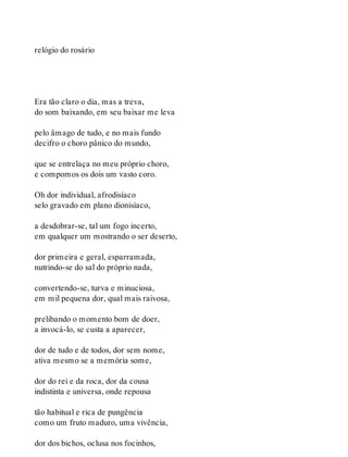 relógio do rosário
Era tão claro o dia, mas a treva,
do som baixando, em seu baixar me leva
pelo âmago de tudo, e no mais fundo
decifro o choro pânico do mundo,
que se entrelaça no meu próprio choro,
e compomos os dois um vasto coro.
Oh dor individual, afrodisíaco
selo gravado em plano dionisíaco,
a desdobrar-se, tal um fogo incerto,
em qualquer um mostrando o ser deserto,
dor primeira e geral, esparramada,
nutrindo-se do sal do próprio nada,
convertendo-se, turva e minuciosa,
em mil pequena dor, qual mais raivosa,
prelibando o momento bom de doer,
a invocá-lo, se custa a aparecer,
dor de tudo e de todos, dor sem nome,
ativa mesmo se a memória some,
dor do rei e da roca, dor da cousa
indistinta e universa, onde repousa
tão habitual e rica de pungência
como um fruto maduro, uma vivência,
dor dos bichos, oclusa nos focinhos,
 