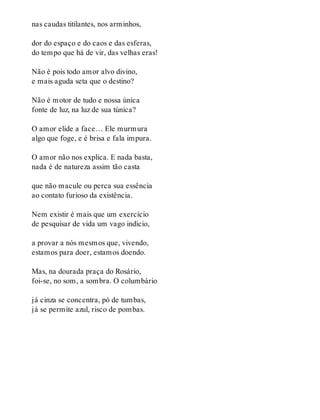nas caudas titilantes, nos arminhos,
dor do espaço e do caos e das esferas,
do tempo que há de vir, das velhas eras!
Não é pois todo amor alvo divino,
e mais aguda seta que o destino?
Não é motor de tudo e nossa única
fonte de luz, na luz de sua túnica?
O amor elide a face… Ele murmura
algo que foge, e é brisa e fala impura.
O amor não nos explica. E nada basta,
nada é de natureza assim tão casta
que não macule ou perca sua essência
ao contato furioso da existência.
Nem existir é mais que um exercício
de pesquisar de vida um vago indício,
a provar a nós mesmos que, vivendo,
estamos para doer, estamos doendo.
Mas, na dourada praça do Rosário,
foi-se, no som, a sombra. O columbário
já cinza se concentra, pó de tumbas,
já se permite azul, risco de pombas.
 