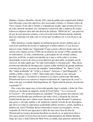 Maduro, clássico, filosófico. Desde 1951, data da publicação original pela Editora
José Olympio, esses três adjetivos vêm marcando a leitura e a fortuna crítica de
Claro enigma. O trio não é fortuito e responde por muitas vigas mestras do livro;
de resto, permite imaginar em retrospecto o qual terá sido a surpresa de muitos
leitores ao deparar uma obra tão diversa da anterior. “Difícil de ler”, nas palavras
de um de seus poemas centrais, o novo livro de Carlos Drummond de Andrade
parecia contrastar em tudo com os versos que recolhera em A rosa do povo, de
1945.1
Obra luminosa e muito singular no âmbito da poesia social e política que os
anos mais sombrios do século xx inspiraram a tantos autores, A rosa do povo
lançava raízes fundas nas “inquietudes”2 que o poeta cultivara desde antes, da
estreia com Alguma poesia (1930) até Sentimento do mundo (1940), quando não
as radicalizava. Lá está, centralmente, a percepção de um mundo caduco,
precário, malfeito, ao qual corresponde (se é que o verbo cabe) o eu torto,
desajeitado, recurvo de uma persona literária que desconfia, no próprio ato de
escrever, de tudo aquilo que “na vida é porosidade e comunicação”. Mas, desse
movimento dolorido de introspecção, o poeta colhia símbolos de grande potência
comunicativa, que, à maneira da orquídea “antieuclidiana” de “Áporo” ou da
flor “ainda desbotada” de “A flor e a náusea”, furavam o “país bloqueado”, “o
asfalto, o tédio, o nojo e o ódio”. Mais ainda, para chegar a essa vibração
peculiar, em que a voz interior se misturava ao anseio coletivo por liberdade,
Drummond levava ao extremo o ímpeto modernista de “superação do verso” e
fazia com que o resultado final dependesse da “figura total do poema, livremente
construído”.3
Ora, como não supor uma reviravolta quando, logo à entrada, o leitor de Claro
enigma se via diante da epígrafe, tirada de Paul Valéry: “Les événements
m’ennuient”, “Os acontecimentos me entediam”? O que pensar dos sonetos e dos
poemas metrificados que proliferam por todo o livro, a despeito da chacota
modernista de que uns e outros eram objeto havia já três décadas? E quanto ao
tom grave e elevado, lapidar e até sapiencial, suposto veículo de um desengano
que dava as costas às esperanças acalentadas ontem mesmo e, assim, também à
história em curso? Nenhum desses elementos é menor ou marginal e, no seu
conjunto, de fato levam água para a ideia de uma nova fase da obra de
Drummond ou mesmo da poesia brasileira no século xx, se quisermos abrir o
foco para incluir os livros mais ou menos contemporâneos de Murilo Mendes,
Jorge de Lima e João Cabral de Melo Neto, ou ainda, num patamar inferior de
 