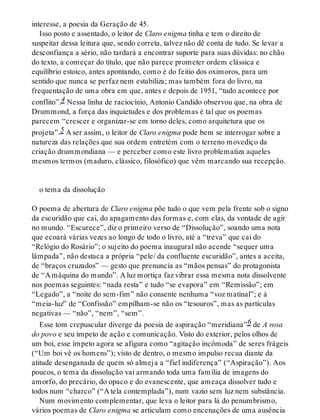interesse, a poesia da Geração de 45.
Isso posto e assentado, o leitor de Claro enigma tinha e tem o direito de
suspeitar dessa leitura que, sendo correta, talvez não dê conta de tudo. Se levar a
desconfiança a sério, não tardará a encontrar suporte para suas dúvidas: no chão
do texto, a começar do título, que não parece prometer ordem clássica e
equilíbrio estoico, antes apontando, como é do feitio dos oximoros, para um
sentido que nunca se perfaz nem estabiliza; mas também fora do livro, na
frequentação de uma obra em que, antes e depois de 1951, “tudo acontece por
conflito”.4 Nessa linha de raciocínio, Antonio Candido observou que, na obra de
Drummond, a força das inquietudes e dos problemas é tal que os poemas
parecem “crescer e organizar-se em torno deles, como arquitetura que os
projeta”.5 A ser assim, o leitor de Claro enigma pode bem se interrogar sobre a
natureza das relações que sua ordem entretém com o terreno movediço da
criação drummondiana — e perceber como este livro problematiza aqueles
mesmos termos (maduro, clássico, filosófico) que vêm marcando sua recepção.
o tema da dissolução
O poema de abertura de Claro enigma põe tudo o que vem pela frente sob o signo
da escuridão que cai, do apagamento das formas e, com elas, da vontade de agir
no mundo. “Escurece”, diz o primeiro verso de “Dissolução”, soando uma nota
que ecoará várias vezes ao longo de todo o livro, até a “treva” que cai do
“Relógio do Rosário”; o sujeito do poema inaugural não acende “sequer uma
lâmpada”, não destaca a própria “pele/ da confluente escuridão”, antes a aceita,
de “braços cruzados” — gesto que prenuncia as “mãos pensas” do protagonista
de “A máquina do mundo”. A luz mortiça faz vibrar essa mesma nota dissolvente
nos poemas seguintes: “nada resta” e tudo “se evapora” em “Remissão”; em
“Legado”, a “noite do sem-fim” não consente nenhuma “voz matinal”; e à
“meia-luz” de “Confissão” empilham-se não os “tesouros”, mas as partículas
negativas — “não”, “nem”, “sem”.
Esse tom crepuscular diverge da poesia de aspiração “meridiana”6 de A rosa
do povo e seu ímpeto de ação e comunicação. Visto do exterior, pelos olhos de
um boi, esse ímpeto agora se afigura como “agitação incômoda” de seres frágeis
(“Um boi vê os homens”); visto de dentro, o mesmo impulso recua diante da
atitude desenganada de quem só almeja a “fiel indiferença” (“Aspiração”). Aos
poucos, o tema da dissolução vai armando toda uma família de imagens do
amorfo, do precário, do opaco e do evanescente, que ameaça dissolver tudo e
todos num “charco” (“A tela contemplada”), num vazio sem luz nem substância.
Num movimento complementar, que leva o leitor para lá do penumbrismo,
vários poemas de Claro enigma se articulam como encenações de uma ausência
 