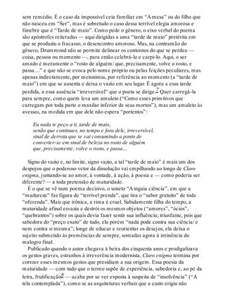 sem remédio. É o caso da impossível ceia familiar em “A mesa” ou do filho que
não nasceu em “Ser”, mas é sobretudo o caso dessa terrível elegia amorosa e
fúnebre que é “Tarde de maio”. Como pede o gênero, o eixo verbal do poema
são apóstrofes reiteradas — aqui dirigidas a uma “tarde de maio” pretérita em
que se produziu o fracasso, o desencontro amoroso. Mas, na contramão do
gênero, Drummond não se permite delinear os contornos do que se perdeu —
coisa, pessoa ou momento —, para então celebrá-lo e carpi-lo. Aqui, o ser
amado é meramente o “rosto de alguém/ que, precisamente, volve o rosto, e
passa…” e que não se evoca pelo nome próprio ou pelas feições peculiares, mas
apenas indiretamente, por metonímia, por referência ao momento (a “tarde de
maio”) em que se ausenta e deixa o vazio em seu lugar. É agora a essa tarde
perdida, a essa ausência “irreversível” que o poeta se dirige.7 Quer carregá-la
para sempre, como quem leva um amuleto (“Como esses primitivos que
carregam por toda parte o maxilar inferior de seus mortos”), mas um amuleto às
avessas, na medida em que dele não espera “portentos”:
Eu nada te peço a ti, tarde de maio,
senão que continues, no tempo e fora dele, irreversível,
sinal de derrota que se vai consumindo a ponto de
converter-se em sinal de beleza no rosto de alguém
que, precisamente, volve o rosto, e passa…
Signo do vazio e, no limite, signo vazio, a tal “tarde de maio” é mais um dos
despojos que o poderoso vetor da dissolução vai empilhando ao longo de Claro
enigma, juntando-se ao amor, à vontade, à ação, à poesia e — como poderia ser
diferente? — a toda pretensão de maturidade.
É o que se vê num poema decisivo, o soneto “A ingaia ciência”, em que a
“madureza” faz figura de “terrível prenda”, que tira o “sabor gratuito” de toda
“oferenda”. Mais que irônica, a rima é cruel. Sabidamente filha do tempo, a
maturidade afinal esvazia e destrói os mesmos objetos (“amores”, “ócios”,
“quebrantos”) sobre os quais devia fazer sentir sua influência; triunfante, pois que
sabedora do “preço exato” de tudo, ela porém “nada pode contra sua ciência/ e
nem contra si mesma”; longe de educar e reorientar os desejos, ela deixa o
sujeito submetido às premências de sempre, somadas agora à iminência do
malogro final.
Publicado quando o autor chegava à beira dos cinquenta anos e prodigalizava
os gestos graves, estranhos à irreverência modernista, Claro enigma termina por
corroer esses mesmos gestos que presidiam a sua origem. Essa poesia da
maturidade — com tudo que o termo supõe de experiência, sabedoria e, ao pé da
letra, frutificação8 — acaba por se ver exposta à suspeita de “insolvência” (“A
tela contemplada”), como se as arquiteturas verbais que a custo erigiu não
 
