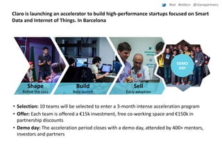 #iot #iotbcn @claropartners

Claro is launching an accelerator to build high-performance startups focused on Smart
Data and Internet of Things. In Barcelona

DEMO
DEMO
DAY
DAY

Shape
Refine idea

Shape

Build

Sell

Refine the idea

Beta launch

Early adoption

• Selection: 10 teams will be selected to enter a 3-month intense acceleration program
• Offer: Each team is offered a €15k investment, free co-working space and €150k in
partnership discounts
• Demo day: The acceleration period closes with a demo day, attended by 400+ mentors,
investors and partners

 