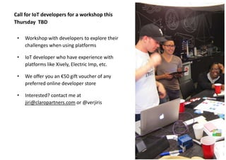 #iot #iotbcn @claropartners

Call for IoT developers for a workshop this
Thursday TBD
•

Workshop with developers to explore their
challenges when using platforms

•

IoT developer who have experience with
platforms like Xively, Electric Imp, etc.

•

We offer you an €50 gift voucher of any
preferred online developer store

•

Interested? contact me at
jiri@claropartners.com or @verjiris

 