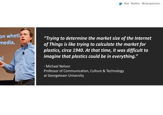 #iot #iotbcn @claropartners

“Trying to determine the market size of the Internet
of Things is like trying to calculate the market for
plastics, circa 1940. At that time, it was difficult to
imagine that plastics could be in everything.”
- Michael Nelson
Professor of Communication, Culture & Technology
at Georgetown University

 