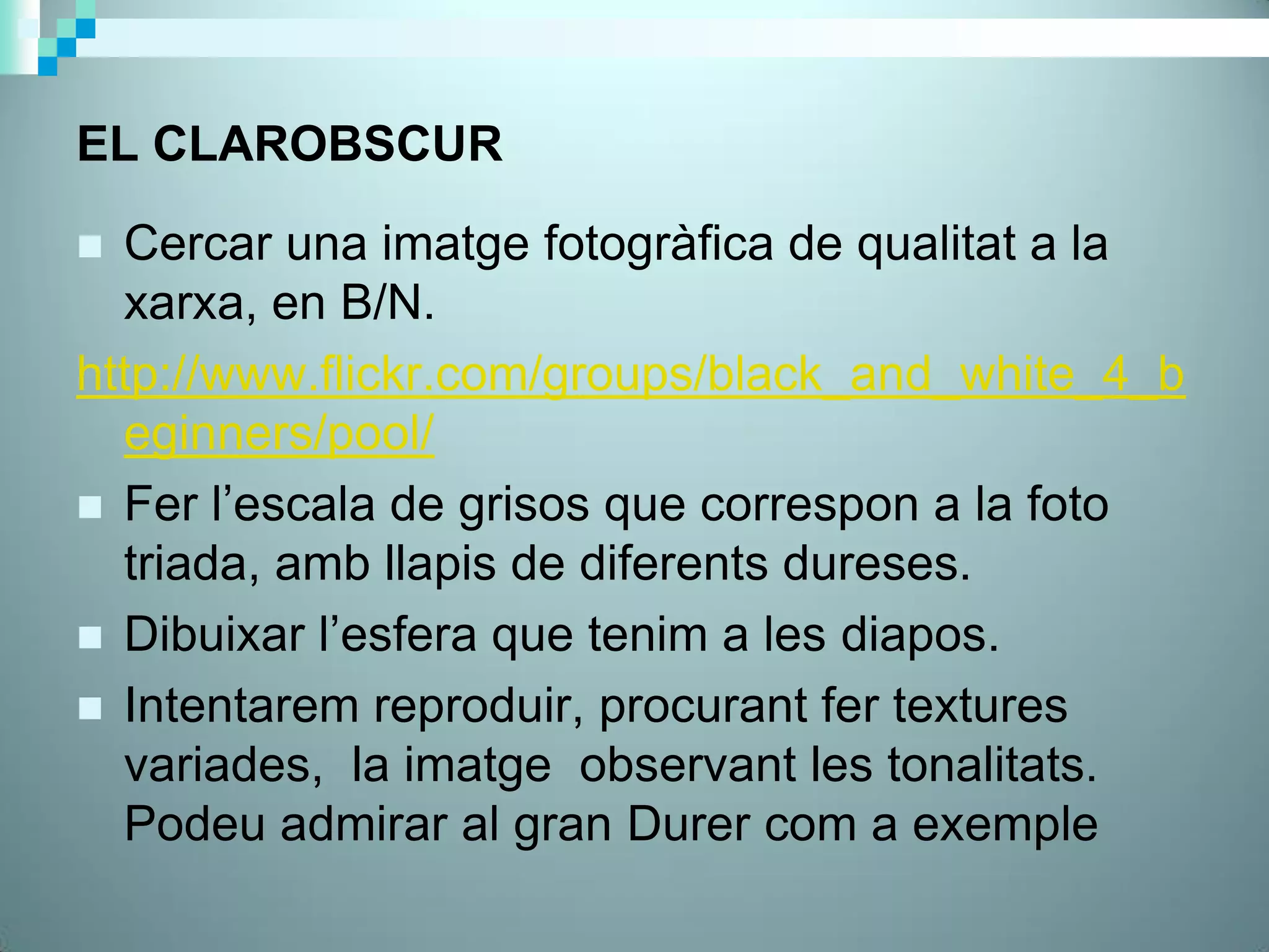 EL CLAROBSCUR

 Cercar una imatge fotogràfica de qualitat a la
  xarxa, en B/N.
http://www.flickr.com/groups/black_and_white_4_b
  eginners/pool/
 Fer l’escala de grisos que correspon a la foto
  triada, amb llapis de diferents dureses.
 Dibuixar l’esfera que tenim a les diapos.
 Intentarem reproduir, procurant fer textures
  variades, la imatge observant les tonalitats.
  Podeu admirar al gran Durer com a exemple
 