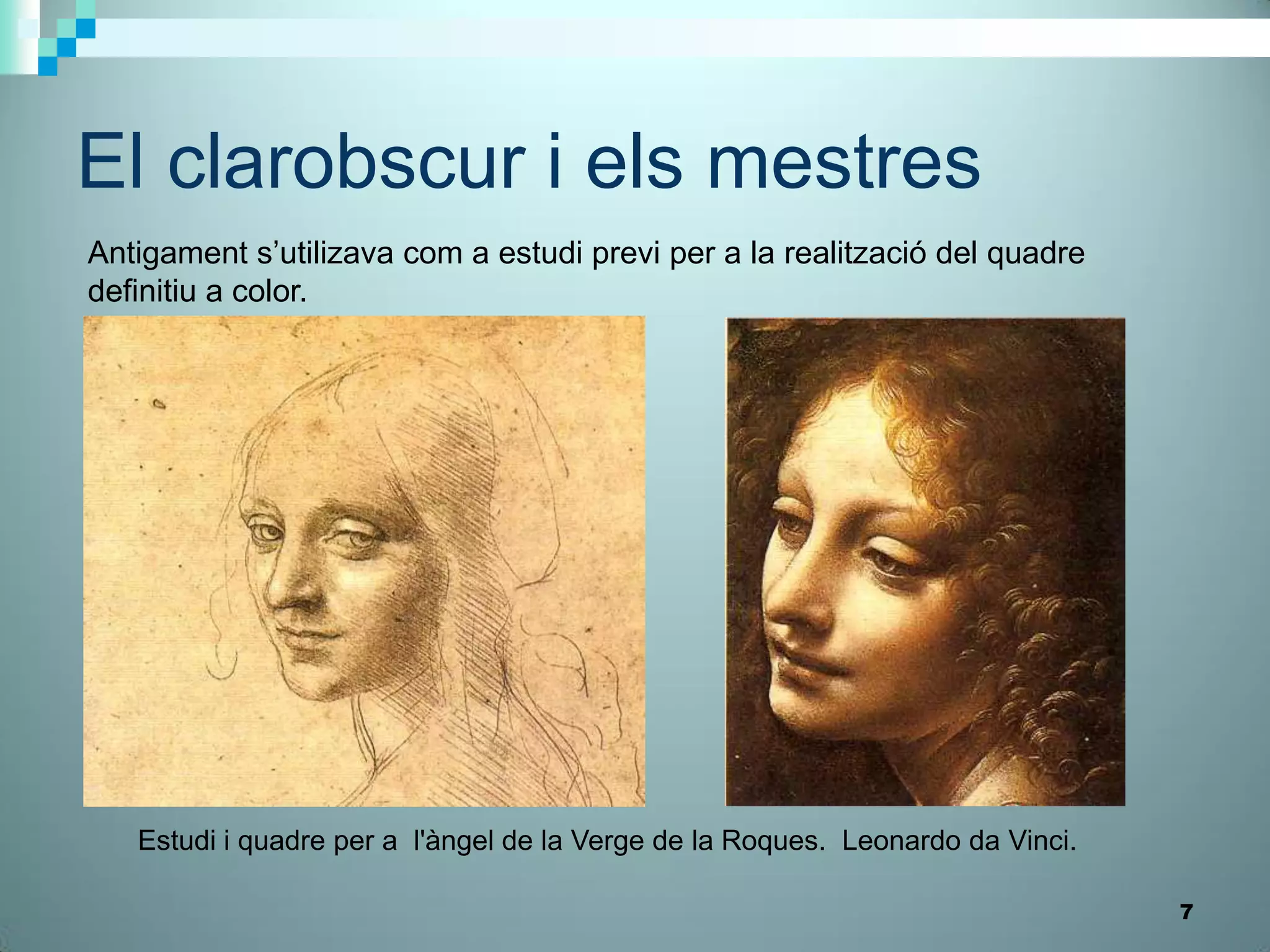 El clarobscur i els mestres
Antigament s’utilizava com a estudi previ per a la realització del quadre
definitiu a color.




   Estudi i quadre per a l'àngel de la Verge de la Roques. Leonardo da Vinci.

                                                                                7
 