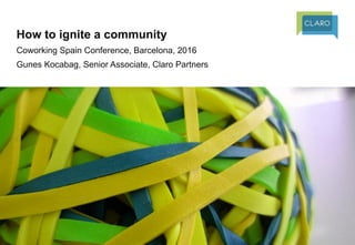 How to ignite a community
Coworking Spain Conference, Barcelona, 2016
Gunes Kocabag, Senior Associate, Claro Partners
 
