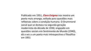 Publicado em 1951, Claro Enigma nos mostra um
poeta mais amargo, voltado para questões mais
reflexivas sobre a condição humana. O Drummond
social que se destaca na segunda geração
modernista da década de 1930, engajado em
questões sociais em Sentimento do Mundo (1940),
dá a vez a um poeta mais introspectivo e filosófico
em 1951
 