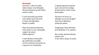Dissolução
Escurece, e não me seduz
tatear sequer uma lâmpada.
Pois que aprouve ao dia findar,
aceito a noite.
E com ela aceito que brote
uma ordem outra de seres
e coisas não figuradas.
Braços cruzados.
Vazio de quanto amávamos,
mais vasto é o céu. Povoações
surgem do vácuo.
Habito alguma?
E nem destaco minha pele
da confluente escuridão.
Um fim unânime concentra-se
e pousa no ar. Hesitando.
E aquele agressivo espírito
que o dia carreia consigo,
já não oprime. Assim a paz,
destroçada.
Vai durar mil anos, ou
extinguir-se na cor do galo?
Esta rosa é definitiva,
ainda que pobre.
Imaginação, falsa demente,
já te desprezo. E tu, palavra.
No mundo, perene trânsito,
calamo-nos.
E sem alma, corpo, és suave.
 