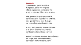 Remissão
Tua memória, pasto de poesia,
tua poesia, pasto dos vulgares,
vão se engastando numa coisa fria
a que tu chamas: vida, e seus pesares.
Mas, pesares de quê? perguntaria,
se esse travo de angústia nos cantares,
se o que dorme na base da elegia
vai correndo e secando pelos ares,
e nada resta, mesmo, do que escreves
e te forçou ao exílio das palavras,
senão contentamento de escrever,
enquanto o tempo, em suas formas breves
ou longas, que sutil interpretavas,
se evapora no fundo do teu ser?
 