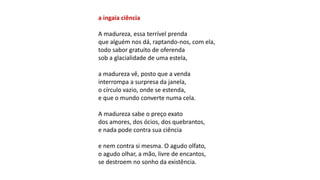 a ingaia ciência
A madureza, essa terrível prenda
que alguém nos dá, raptando-nos, com ela,
todo sabor gratuito de oferenda
sob a glacialidade de uma estela,
a madureza vê, posto que a venda
interrompa a surpresa da janela,
o círculo vazio, onde se estenda,
e que o mundo converte numa cela.
A madureza sabe o preço exato
dos amores, dos ócios, dos quebrantos,
e nada pode contra sua ciência
e nem contra si mesma. O agudo olfato,
o agudo olhar, a mão, livre de encantos,
se destroem no sonho da existência.
 
