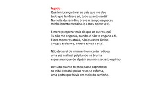 legado
Que lembrança darei ao país que me deu
tudo que lembro e sei, tudo quanto senti?
Na noite do sem-fim, breve o tempo esqueceu
minha incerta medalha, e a meu nome se ri.
E mereço esperar mais do que os outros, eu?
Tu não me enganas, mundo, e não te engano a ti.
Esses monstros atuais, não os cativa Orfeu,
a vagar, taciturno, entre o talvez e o se.
Não deixarei de mim nenhum canto radioso,
uma voz matinal palpitando na bruma
e que arranque de alguém seu mais secreto espinho.
De tudo quanto foi meu passo caprichoso
na vida, restará, pois o resto se esfuma,
uma pedra que havia em meio do caminho.
 