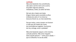 confissão
Não amei bastante meu semelhante,
não catei o verme nem curei a sarna.
Só proferi algumas palavras,
melodiosas, tarde, ao voltar da festa.
Dei sem dar e beijei sem beijo.
(Cego é talvez quem esconde os olhos
embaixo do catre.) E na meia-luz
tesouros fanam-se, os mais excelentes.
Do que restou, como compor um homem
e tudo que ele implica de suave,
de concordâncias vegetais, murmúrios
de riso, entrega, amor e piedade?
Não amei bastante sequer a mim mesmo,
contudo próximo. Não amei ninguém.
Salvo aquele pássaro — vinha azul e doido —
que se esfacelou na asa do avião.
 