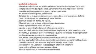 Um boi vê os homens
Tão delicados (mais que um arbusto) e correm e correm de um para o outro lado,
sempre esquecidos de alguma coisa. Certamente falta-lhes não sei que atributo
essencial, posto se apresentem nobres e graves, por vezes.
Ah, espantosamente graves, até sinistros.
Coitados, dir-se-ia que não escutam nem o canto do ar nem os segredos do feno,
como também parecem não enxergar o que é visível
e comum a cada um de nós, no espaço.
E ficam tristes e no rasto da tristeza chegam à crueldade.
Toda a expressão deles mora nos olhos -
e perde-se a um simples baixar de cílios, a uma sombra.
Nada nos pêlos, nos extremos de inconcebível fragilidade, e como neles há pouca
montanha, e que secura e que reentrâncias e que impossibilidade de se organizarem
em formas calmas, permanentes e necessárias.
Têm, talvez, certa graça melancólica (um minuto) e com isto se fazem
perdoar a agitação incômoda e o translúcido vazio interior que os torna tão pobres e
carecidos de emitir sons absurdos e agônicos: desejo, amor, ciúme
(que sabemos nós), sons que se despedaçam e tombam no campo
como pedras aflitas e queimam a erva e a água,
e difícil, depois disto, é ruminarmos nossa verdade.
 