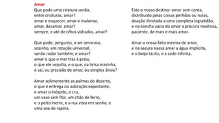 Amar
Que pode uma criatura senão,
entre criaturas, amar?
amar e esquecer, amar e malamar,
amar, desamar, amar?
sempre, e até de olhos vidrados, amar?
Que pode, pergunto, o ser amoroso,
sozinho, em rotação universal,
senão rodar também, e amar?
amar o que o mar traz à praia,
o que ele sepulta, e o que, na brisa marinha,
é sal, ou precisão de amor, ou simples ânsia?
Amar solenemente as palmas do deserto,
o que é entrega ou adoração expectante,
e amar o inóspito, o cru,
um vaso sem flor, um chão de ferro,
e o peito inerte, e a rua vista em sonho, e
uma ave de rapina.
Este o nosso destino: amor sem conta,
distribuído pelas coisas pérfidas ou nulas,
doação ilimitada a uma completa ingratidão,
e na concha vazia do amor a procura medrosa,
paciente, de mais e mais amor.
Amar a nossa falta mesma de amor,
e na secura nossa amar a água implícita,
e o beijo tácito, e a sede infinita.
 