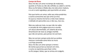 Campo de flores
Deus me deu um amor no tempo de madureza,
quando os frutos ou não são colhidos ou sabem a verme.
Deus-ou foi talvez o Diabo-deu-me este amor maduro,
e a um e outro agradeço, pois que tenho um amor.
Pois que tenho um amor, volto aos mitos pretéritos
e outros acrescento aos que amor já criou.
Eis que eu mesmo me torno o mito mais radioso
e talhado em penumbra sou e não sou, mas sou.
Mas sou cada vez mais, eu que não me sabia
e cansado de mim julgava que era o mundo
um vácuo atormentado, um sistema de erros.
Amanhecem de novo as antigas manhãs
que não vivi jamais, pois jamais me sorriram.
Mas me sorriam sempre atrás de tua sombra
imensa e contraída como letra no muro
e só hoje presente.
Deus me deu um amor porque o mereci.
De tantos que já tive ou tiveram em mim,
o sumo se espremeu para fazer vinho
ou foi sangue, talvez, que se armou em coágulo.
 