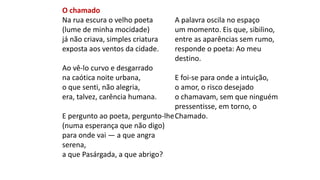 O chamado
Na rua escura o velho poeta
(lume de minha mocidade)
já não criava, simples criatura
exposta aos ventos da cidade.
Ao vê-lo curvo e desgarrado
na caótica noite urbana,
o que senti, não alegria,
era, talvez, carência humana.
E pergunto ao poeta, pergunto-lhe
(numa esperança que não digo)
para onde vai — a que angra
serena,
a que Pasárgada, a que abrigo?
A palavra oscila no espaço
um momento. Eis que, sibilino,
entre as aparências sem rumo,
responde o poeta: Ao meu
destino.
E foi-se para onde a intuição,
o amor, o risco desejado
o chamavam, sem que ninguém
pressentisse, em torno, o
Chamado.
 