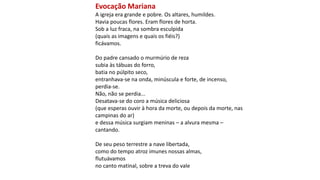 Evocação Mariana
A igreja era grande e pobre. Os altares, humildes.
Havia poucas flores. Eram flores de horta.
Sob a luz fraca, na sombra esculpida
(quais as imagens e quais os fiéis?)
ficávamos.
Do padre cansado o murmúrio de reza
subia às tábuas do forro,
batia no púlpito seco,
entranhava-se na onda, minúscula e forte, de incenso,
perdia-se.
Não, não se perdia...
Desatava-se do coro a música deliciosa
(que esperas ouvir à hora da morte, ou depois da morte, nas
campinas do ar)
e dessa música surgiam meninas – a alvura mesma –
cantando.
De seu peso terrestre a nave libertada,
como do tempo atroz imunes nossas almas,
flutuávamos
no canto matinal, sobre a treva do vale
 