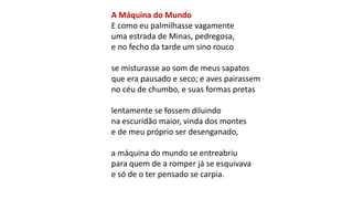 A Máquina do Mundo
E como eu palmilhasse vagamente
uma estrada de Minas, pedregosa,
e no fecho da tarde um sino rouco
se misturasse ao som de meus sapatos
que era pausado e seco; e aves pairassem
no céu de chumbo, e suas formas pretas
lentamente se fossem diluindo
na escuridão maior, vinda dos montes
e de meu próprio ser desenganado,
a máquina do mundo se entreabriu
para quem de a romper já se esquivava
e só de o ter pensado se carpia.
 