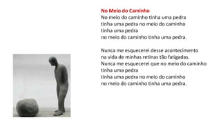 No Meio do Caminho
No meio do caminho tinha uma pedra
tinha uma pedra no meio do caminho
tinha uma pedra
no meio do caminho tinha uma pedra.
Nunca me esquecerei desse acontecimento
na vida de minhas retinas tão fatigadas.
Nunca me esquecerei que no meio do caminho
tinha uma pedra
tinha uma pedra no meio do caminho
no meio do caminho tinha uma pedra.
 