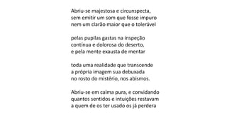 Abriu-se majestosa e circunspecta,
sem emitir um som que fosse impuro
nem um clarão maior que o tolerável
pelas pupilas gastas na inspeção
contínua e dolorosa do deserto,
e pela mente exausta de mentar
toda uma realidade que transcende
a própria imagem sua debuxada
no rosto do mistério, nos abismos.
Abriu-se em calma pura, e convidando
quantos sentidos e intuições restavam
a quem de os ter usado os já perdera
 