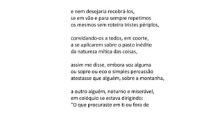 e nem desejaria recobrá-los,
se em vão e para sempre repetimos
os mesmos sem roteiro tristes périplos,
convidando-os a todos, em coorte,
a se aplicarem sobre o pasto inédito
da natureza mítica das coisas,
assim me disse, embora voz alguma
ou sopro ou eco o simples percussão
atestasse que alguém, sobre a montanha,
a outro alguém, noturno e miserável,
em colóquio se estava dirigindo:
“O que procuraste em ti ou fora de
 