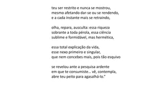 teu ser restrito e nunca se mostrou,
mesmo afetando dar-se ou se rendendo,
e a cada instante mais se retraindo,
olha, repara, ausculta: essa riqueza
sobrante a toda pérola, essa ciência
sublime e formidável, mas hermética,
essa total explicação da vida,
esse nexo primeiro e singular,
que nem concebes mais, pois tão esquivo
se revelou ante a pesquisa ardente
em que te consumiste… vê, contempla,
abre teu peito para agasalhá-lo.”
 