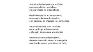As mais soberbas pontes e edifícios,
o que nas oficinas se elabora,
o que pensado foi e logo atinge
distância superior ao pensamento,
os recursos da terra dominados,
e as paixões e os impulsos e os tormentos
e tudo que define o ser terrestre
ou se prolonga até nos animais
e chega às plantas para se embeber
no sono rancoroso dos minérios,
dá volta ao mundo e torna a se engolfar
na estranha ordem geométrica de tudo,
 