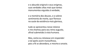 e o absurdo original e seus enigmas,
suas verdades altas mais que tantos
monumentos erguidos à verdade;
e a memória dos deuses, e o solene
sentimento de morte, que floresce
no caule da existência mais gloriosa,
tudo se apresentou nesse relance
e me chamou para seu reino augusto,
afinal submetido à vista humana.
Mas, como eu relutasse em responder
a tal apelo assim maravilhoso,
pois a fé se abrandara, e mesmo o anseio,
 